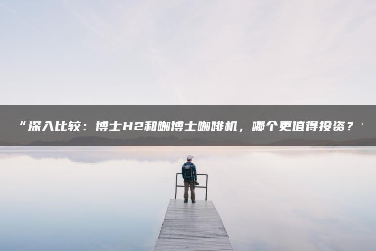 深入比较:博士H2和咖博士咖啡机,哪个更值得投资?(图1)